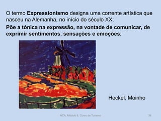 O termo Expressionismo designa uma corrente artística que
nasceu na Alemanha, no início do século XX;
Põe a tónica na expressão, na vontade de comunicar, de
exprimir sentimentos, sensações e emoções;

Heckel, Moinho

HCA, Módulo 9, Curso de Turismo

36

 