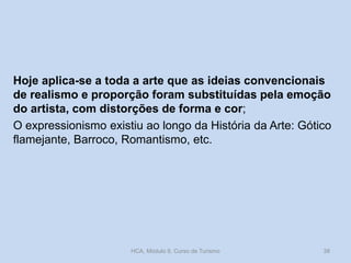 Hoje aplica-se a toda a arte que as ideias convencionais
de realismo e proporção foram substituídas pela emoção
do artista, com distorções de forma e cor;
O expressionismo existiu ao longo da História da Arte: Gótico
flamejante, Barroco, Romantismo, etc.

HCA, Módulo 9, Curso de Turismo

38

 