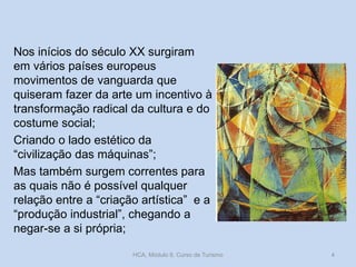 Nos inícios do século XX surgiram
em vários países europeus
movimentos de vanguarda que
quiseram fazer da arte um incentivo à
transformação radical da cultura e do
costume social;
Criando o lado estético da
“civilização das máquinas”;
Mas também surgem correntes para
as quais não é possível qualquer
relação entre a “criação artística” e a
“produção industrial”, chegando a
negar-se a si própria;
HCA, Módulo 9, Curso de Turismo

4

 
