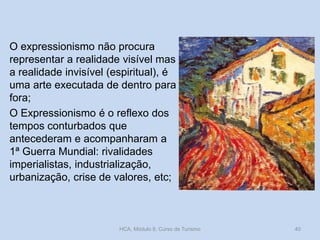 O expressionismo não procura
representar a realidade visível mas
a realidade invisível (espiritual), é
uma arte executada de dentro para
fora;
O Expressionismo é o reflexo dos
tempos conturbados que
antecederam e acompanharam a
1ª Guerra Mundial: rivalidades
imperialistas, industrialização,
urbanização, crise de valores, etc;

HCA, Módulo 9, Curso de Turismo

40

 