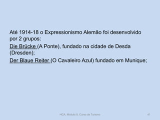 Até 1914-18 o Expressionismo Alemão foi desenvolvido
por 2 grupos:
Die Brücke (A Ponte), fundado na cidade de Desda
(Dresden);
Der Blaue Reiter (O Cavaleiro Azul) fundado em Munique;

HCA, Módulo 9, Curso de Turismo

41

 