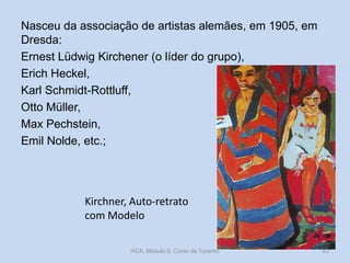 Nasceu da associação de artistas alemães, em 1905, em
Dresda:
Ernest Lüdwig Kirchener (o líder do grupo),
Erich Heckel,
Karl Schmidt-Rottluff,
Otto Müller,
Max Pechstein,
Emil Nolde, etc.;

Kirchner, Auto-retrato
com Modelo
HCA, Módulo 9, Curso de Turismo

43

 