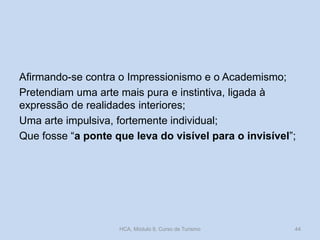 Afirmando-se contra o Impressionismo e o Academismo;
Pretendiam uma arte mais pura e instintiva, ligada à
expressão de realidades interiores;
Uma arte impulsiva, fortemente individual;
Que fosse “a ponte que leva do visível para o invisível”;

HCA, Módulo 9, Curso de Turismo

44

 