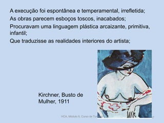 A execução foi espontânea e temperamental, irrefletida;
As obras parecem esboços toscos, inacabados;
Procuravam uma linguagem plástica arcaizante, primitiva,
infantil;
Que traduzisse as realidades interiores do artista;

Kirchner, Busto de
Mulher, 1911
HCA, Módulo 9, Curso de Turismo

47

 