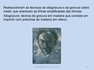 Redescobriram as técnicas da xilogravura e da gravura sobre
metal, que acentuam as linhas simplificadas das formas;
Xilogravura: técnica de gravura em madeira que consiste em
imprimir com pranchas de madeira em relevo;

HCA, Módulo 9, Curso de Turismo

52

 