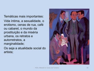 Temáticas mais importantes:
Vida íntima, a sexualidade, o
erotismo, cenas de rua, café
ou cabaret, o mundo da
prostituição e da miséria
urbana, os retratos e
autorretratos, a
marginalidade;
Os seja a atualidade social do
artista;

HCA, Módulo 9, Curso de Turismo

54

 