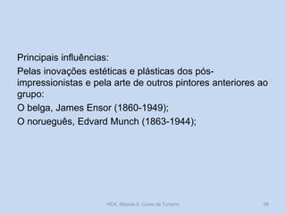 Principais influências:
Pelas inovações estéticas e plásticas dos pósimpressionistas e pela arte de outros pintores anteriores ao
grupo:
O belga, James Ensor (1860-1949);
O norueguês, Edvard Munch (1863-1944);

HCA, Módulo 9, Curso de Turismo

56

 