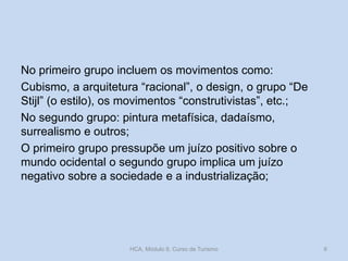 No primeiro grupo incluem os movimentos como:
Cubismo, a arquitetura “racional”, o design, o grupo “De
Stijl” (o estilo), os movimentos “construtivistas”, etc.;
No segundo grupo: pintura metafísica, dadaísmo,
surrealismo e outros;
O primeiro grupo pressupõe um juízo positivo sobre o
mundo ocidental o segundo grupo implica um juízo
negativo sobre a sociedade e a industrialização;

HCA, Módulo 9, Curso de Turismo

6

 