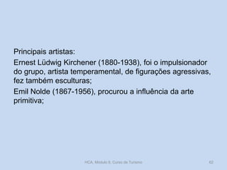 Principais artistas:
Ernest Lüdwig Kirchener (1880-1938), foi o impulsionador
do grupo, artista temperamental, de figurações agressivas,
fez também esculturas;
Emil Nolde (1867-1956), procurou a influência da arte
primitiva;

HCA, Módulo 9, Curso de Turismo

62

 