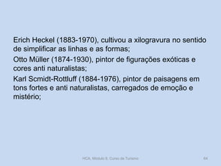 Erich Heckel (1883-1970), cultivou a xilogravura no sentido
de simplificar as linhas e as formas;
Otto Müller (1874-1930), pintor de figurações exóticas e
cores anti naturalistas;
Karl Scmidt-Rottluff (1884-1976), pintor de paisagens em
tons fortes e anti naturalistas, carregados de emoção e
mistério;

HCA, Módulo 9, Curso de Turismo

64

 