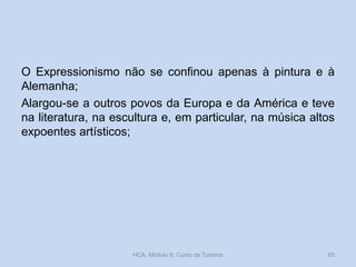 O Expressionismo não se confinou apenas à pintura e à
Alemanha;
Alargou-se a outros povos da Europa e da América e teve
na literatura, na escultura e, em particular, na música altos
expoentes artísticos;

HCA, Módulo 9, Curso de Turismo

65

 