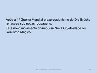 Após a 1ª Guerra Mundial o expressionismo do Die Brücke
renasceu sob novas roupagens;
Este novo movimento chamou-se Nova Objetividade ou
Realismo Mágico;

HCA, Módulo 9, Curso de Turismo

66

 