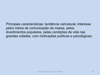 Principais características: tendência caricatural, interesse
pelos meios de comunicação de massa, pelos
divertimentos populares, pelas condições de vida nas
grandes cidades, com motivações políticas e psicológicas;

HCA, Módulo 9, Curso de Turismo

67

 