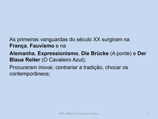 As primeiras vanguardas do século XX surgiram na
França, Fauvismo e na
Alemanha, Expressionismo, Die Brücke (A ponte) e Der
Blaue Reiter (O Cavaleiro Azul);
Procuraram inovar, contrariar a tradição, chocar os
contemporâneos;

HCA, Módulo 9, Curso de Turismo

7

 