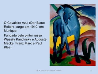 O Cavaleiro Azul (Der Blaue
Reiter), surge em 1910, em
Munique;
Fundado pelo pintor russo
Wassily Kandinsky e Auguste
Macke, Franz Marc e Paul
Klee;

HCA, Módulo 9, Curso de Turismo

73

 
