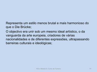 Representa um estilo menos brutal e mais harmonioso do
que o Die Brücke;
O objectivo era unir sob um mesmo ideal artístico, o da
vanguarda da arte europeia, criadores de várias
nacionalidades e de diferentes expressões, ultrapassando
barreiras culturais e ideológicas;

HCA, Módulo 9, Curso de Turismo

74

 