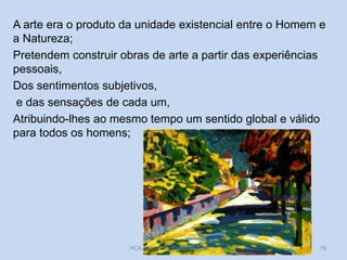 A arte era o produto da unidade existencial entre o Homem e
a Natureza;
Pretendem construir obras de arte a partir das experiências
pessoais,
Dos sentimentos subjetivos,
e das sensações de cada um,
Atribuindo-lhes ao mesmo tempo um sentido global e válido
para todos os homens;

HCA, Módulo 9, Curso de Turismo

76

 