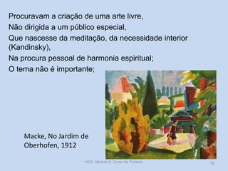Procuravam a criação de uma arte livre,
Não dirigida a um público especial,
Que nascesse da meditação, da necessidade interior
(Kandinsky),
Na procura pessoal de harmonia espiritual;
O tema não é importante;

Macke, No Jardim de
Oberhofen, 1912
HCA, Módulo 9, Curso de Turismo

78

 