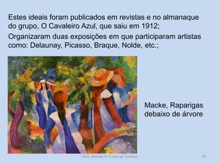 Estes ideais foram publicados em revistas e no almanaque
do grupo, O Cavaleiro Azul, que saiu em 1912;
Organizaram duas exposições em que participaram artistas
como: Delaunay, Picasso, Braque, Nolde, etc.;

Macke, Raparigas
debaixo de árvore

HCA, Módulo 9, Curso de Turismo

79

 