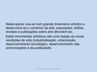 Nesta época vive-se num grande dinamismo artístico e
desenvolve-se o comércio da arte, exposições, leilões,
revistas e publicações sobre arte difundem-se;
Estes movimentos artísticos são uma reação as novas
condições de vida (industrialização, urbanização,
desenvolvimento tecnológico, desenvolvimento das
comunicações e da publicidade;

HCA, Módulo 9, Curso de Turismo

8

 