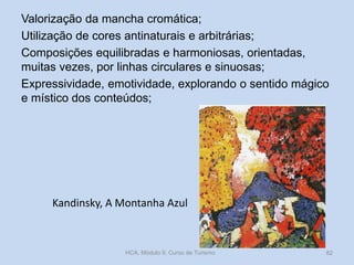 Valorização da mancha cromática;
Utilização de cores antinaturais e arbitrárias;
Composições equilibradas e harmoniosas, orientadas,
muitas vezes, por linhas circulares e sinuosas;
Expressividade, emotividade, explorando o sentido mágico
e místico dos conteúdos;

Kandinsky, A Montanha Azul

HCA, Módulo 9, Curso de Turismo

82

 