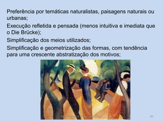 Preferência por temáticas naturalistas, paisagens naturais ou
urbanas;
Execução refletida e pensada (menos intuitiva e imediata que
o Die Brücke);
Simplificação dos meios utilizados;
Simplificação e geometrização das formas, com tendência
para uma crescente abstratização dos motivos;

HCA, Módulo 9, Curso de Turismo

83

 