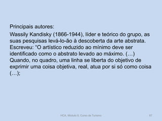 Principais autores:
Wassily Kandisky (1866-1944), líder e teórico do grupo, as
suas pesquisas levá-lo-ão à descoberta da arte abstrata.
Escreveu: “O artístico reduzido ao mínimo deve ser
identificado como o abstrato levado ao máximo. (…)
Quando, no quadro, uma linha se liberta do objetivo de
exprimir uma coisa objetiva, real, atua por si só como coisa
(…);

HCA, Módulo 9, Curso de Turismo

87

 
