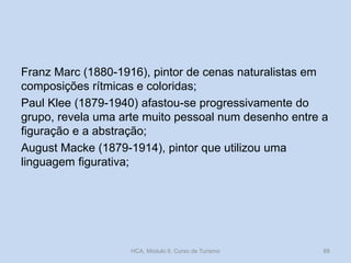 Franz Marc (1880-1916), pintor de cenas naturalistas em
composições rítmicas e coloridas;
Paul Klee (1879-1940) afastou-se progressivamente do
grupo, revela uma arte muito pessoal num desenho entre a
figuração e a abstração;
August Macke (1879-1914), pintor que utilizou uma
linguagem figurativa;

HCA, Módulo 9, Curso de Turismo

88

 