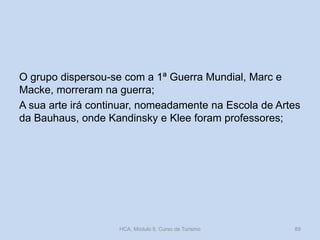 O grupo dispersou-se com a 1ª Guerra Mundial, Marc e
Macke, morreram na guerra;
A sua arte irá continuar, nomeadamente na Escola de Artes
da Bauhaus, onde Kandinsky e Klee foram professores;

HCA, Módulo 9, Curso de Turismo

89

 