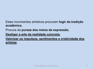 Estes movimentos artísticos procuram fugir da tradição
académica,
Procura da pureza dos meios de expressão,
Desligar a arte da realidade concreta,
Valorizar os impulsos, sentimentos e criatividade dos
artistas;

HCA, Módulo 9, Curso de Turismo

9

 