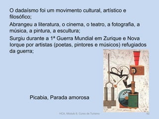O dadaísmo foi um movimento cultural, artístico e
filosófico;
Abrangeu a literatura, o cinema, o teatro, a fotografia, a
música, a pintura, a escultura;
Surgiu durante a 1ª Guerra Mundial em Zurique e Nova
Iorque por artistas (poetas, pintores e músicos) refugiados
da guerra;

Picabia, Parada amorosa
HCA, Módulo 9, Curso de Turismo

92

 