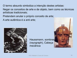 O termo absurdo simboliza a intenção destes artistas:
Negar os conceitos de arte e de objeto, bem como as técnicas
artísticas tradicionais;
Pretendem anular o próprio conceito de arte;
A arte autêntica é a anti arte;

Haussmann, sombras
(rayograph), Cabeça
mecânica

HCA, Módulo 9, Curso de Turismo

94

 