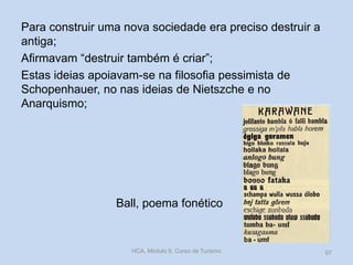 Para construir uma nova sociedade era preciso destruir a
antiga;
Afirmavam “destruir também é criar”;
Estas ideias apoiavam-se na filosofia pessimista de
Schopenhauer, no nas ideias de Nietszche e no
Anarquismo;

Ball, poema fonético

HCA, Módulo 9, Curso de Turismo

97

 