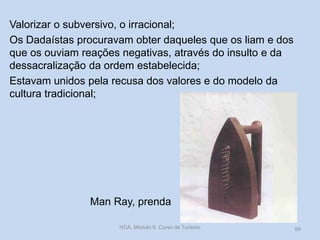 Valorizar o subversivo, o irracional;
Os Dadaístas procuravam obter daqueles que os liam e dos
que os ouviam reações negativas, através do insulto e da
dessacralização da ordem estabelecida;
Estavam unidos pela recusa dos valores e do modelo da
cultura tradicional;

Man Ray, prenda
HCA, Módulo 9, Curso de Turismo

99

 
