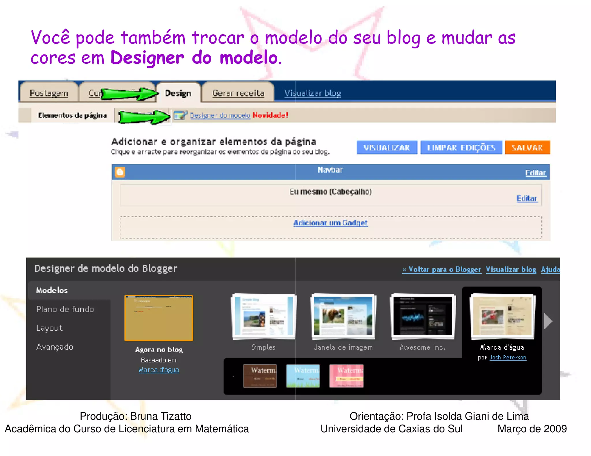 Você pode também trocar o modelo do seu blog e mudar as
     cores em Designer do modelo.




              Produção: Bruna Tizatto                    Orientação: Profa Isolda Giani de Lima
Acadêmica do Curso de Licenciatura em Matemática   Universidade de Caxias do Sul         Março de 2009
 