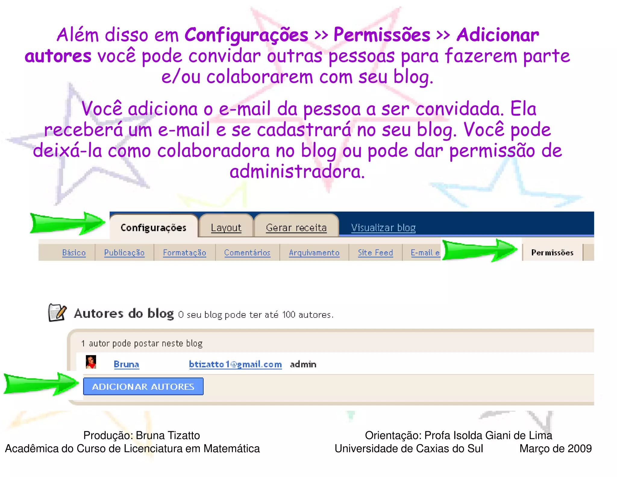 Além disso em Configurações >> Permissões >> Adicionar
   autores você pode convidar outras pessoas para fazerem parte
                  e/ou colaborarem com seu blog.
          Você adiciona o e-mail da pessoa a ser convidada. Ela
                            mail
      receberá um e-mail e se cadastrará no seu blog. Você pode
                     mail
     deixá-la como colaboradora no blog ou pode dar permissão de
           la
                           administradora.




              Produção: Bruna Tizatto                    Orientação: Profa Isolda Giani de Lima
Acadêmica do Curso de Licenciatura em Matemática   Universidade de Caxias do Sul         Março de 2009
 