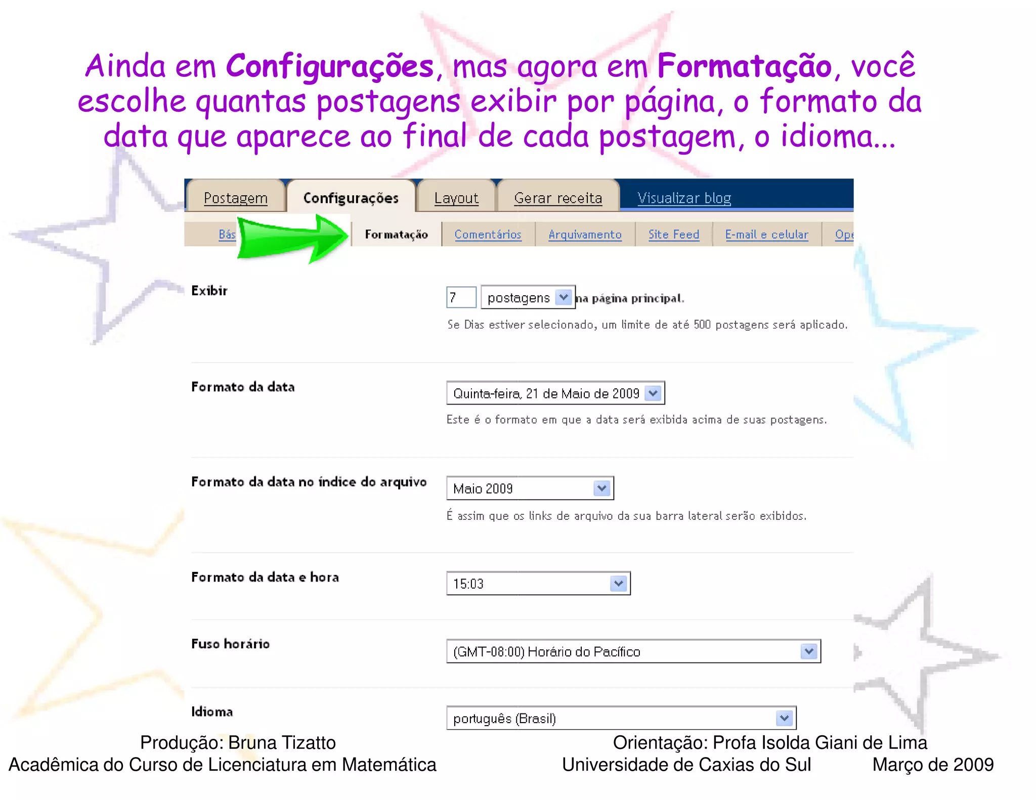 Ainda em Configurações, mas agora em Formatação, você
                               ,
       escolhe quantas postagens exibir por página, o formato da
         data que aparece ao final de cada postagem, o idioma...




              Produção: Bruna Tizatto                    Orientação: Profa Isolda Giani de Lima
Acadêmica do Curso de Licenciatura em Matemática   Universidade de Caxias do Sul         Março de 2009
 