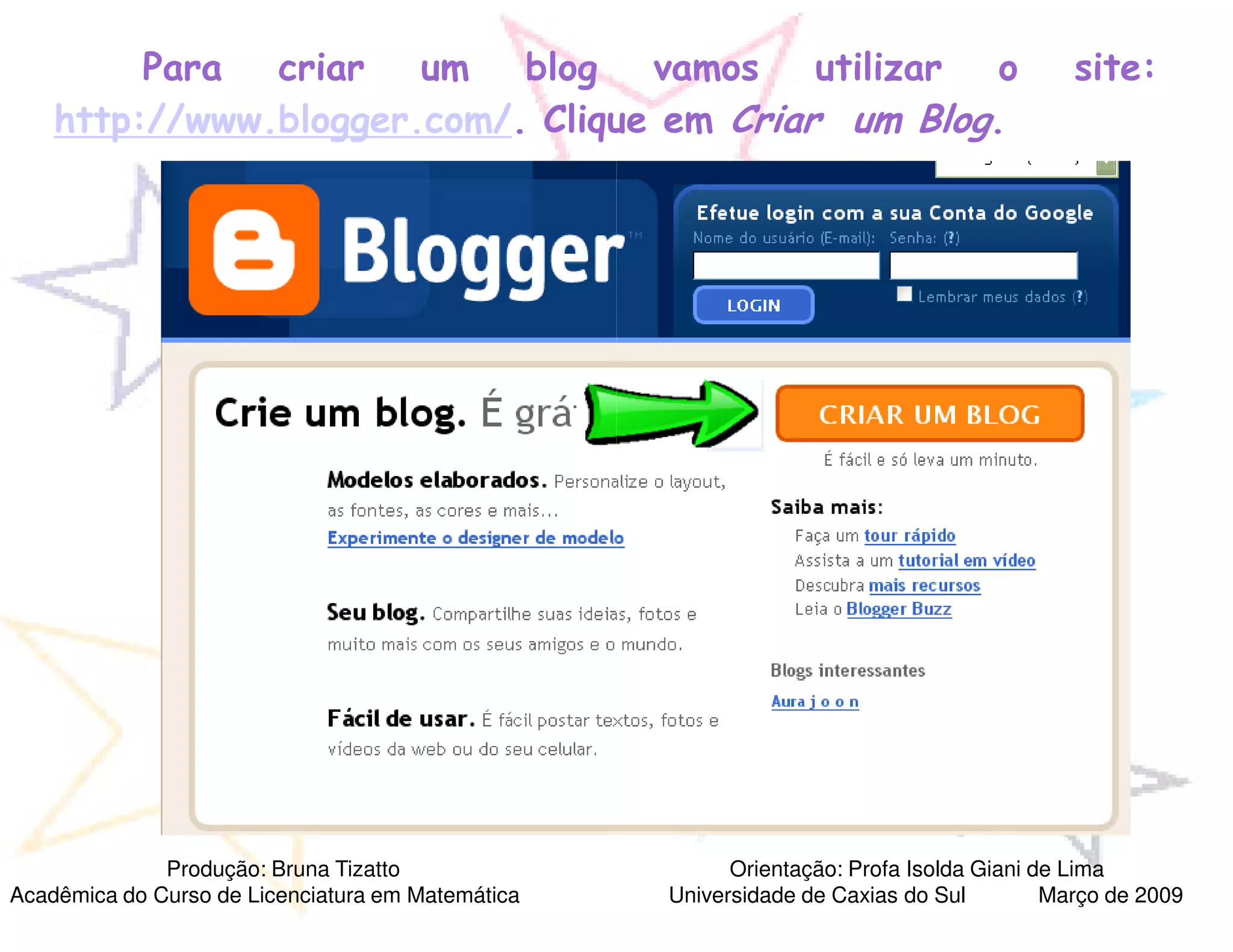 Para  criar   um   blog vamos      utilizar o                                     site:
    http://www.blogger.com/. Clique em Criar um Blog.




              Produção: Bruna Tizatto                    Orientação: Profa Isolda Giani de Lima
Acadêmica do Curso de Licenciatura em Matemática   Universidade de Caxias do Sul         Março de 2009
 