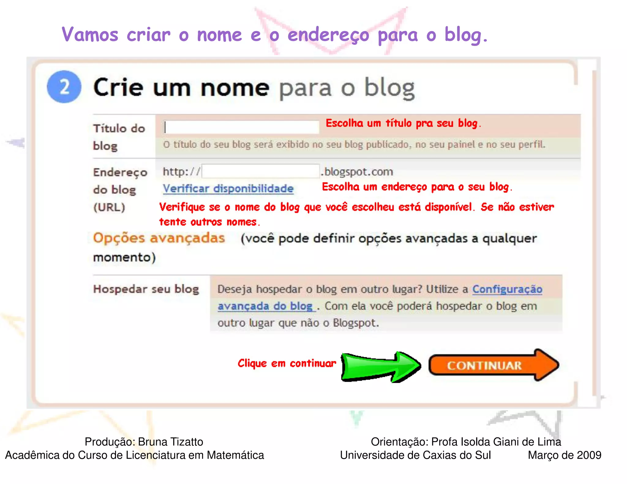 Vamos criar o nome e o endereço para o blog.




              Produção: Bruna Tizatto                    Orientação: Profa Isolda Giani de Lima
Acadêmica do Curso de Licenciatura em Matemática   Universidade de Caxias do Sul         Março de 2009
 