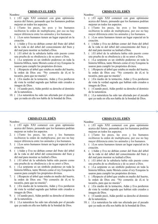 CRISIS EN EL EDÉN
Nombre:_____________________________________
1. ( ) El siglo XXI comenzó con gran optimismo
acerca del futuro, pensando que los humanos podrían
mejorar en todos los aspectos.
2. ( ) Tanto los peces, las aves y los humanos
recibieron la orden de multiplicarse, por eso no hay
mayor diferencia entre los animales y los humanos.
3. ( ) Los seres humanos tienen un lugar especial en la
creación.
4. ( ) Adán y Eva no debían comer del fruto del árbol
de la vida ni del árbol del conocimiento del bien y
del mal para mostrar su lealtad a Dios.
5. ( ) El árbol de la sabiduría había sido puesto como
una prueba de su obediencia y de su amor a Dios.
6. ( ) La serpiente es un símbolo poderoso en toda la
historia bíblica, tanto Moisés como el rey Ezequías la
usaron para cumplir los propósitos divinos.
7. ( ) Respecto al árbol que estaba en medio del huerto,
la orden de Dios era: “No comeréis de él, ni le
tocaréis, para que no muráis”.
8. ( ) En medio de la tentación, Adán y Eva perdieron
de vista la verdad sagrada que habían sido creados a
imagen de Dios.
9. ( ) Cuando pecó, Adán perdió su derecho al dominio
de la naturaleza.
10. ( ) La naturaleza ha sido tan afectada por el pecado
que ya nada en ella nos habla de la bondad de Dios.
CRISIS EN EL EDÉN
Nombre:_____________________________________
1. ( ) El siglo XXI comenzó con gran optimismo
acerca del futuro, pensando que los humanos podrían
mejorar en todos los aspectos.
2. ( ) Tanto los peces, las aves y los humanos
recibieron la orden de multiplicarse, por eso no hay
mayor diferencia entre los animales y los humanos.
3. ( ) Los seres humanos tienen un lugar especial en la
creación.
4. ( ) Adán y Eva no debían comer del fruto del árbol
de la vida ni del árbol del conocimiento del bien y
del mal para mostrar su lealtad a Dios.
5. ( ) El árbol de la sabiduría había sido puesto como
una prueba de su obediencia y de su amor a Dios.
6. ( ) La serpiente es un símbolo poderoso en toda la
historia bíblica, tanto Moisés como el rey Ezequías la
usaron para cumplir los propósitos divinos.
7. ( ) Respecto al árbol que estaba en medio del huerto,
la orden de Dios era: “No comeréis de él, ni le
tocaréis, para que no muráis”.
8. ( ) En medio de la tentación, Adán y Eva perdieron
de vista la verdad sagrada que habían sido creados a
imagen de Dios.
9. ( ) Cuando pecó, Adán perdió su derecho al dominio
de la naturaleza.
10. ( ) La naturaleza ha sido tan afectada por el pecado
que ya nada en ella nos habla de la bondad de Dios.
CRISIS EN EL EDÉN
Nombre:_____________________________________
1. ( ) El siglo XXI comenzó con gran optimismo
acerca del futuro, pensando que los humanos podrían
mejorar en todos los aspectos.
2. ( ) Tanto los peces, las aves y los humanos
recibieron la orden de multiplicarse, por eso no hay
mayor diferencia entre los animales y los humanos.
3. ( ) Los seres humanos tienen un lugar especial en la
creación.
4. ( ) Adán y Eva no debían comer del fruto del árbol
de la vida ni del árbol del conocimiento del bien y
del mal para mostrar su lealtad a Dios.
5. ( ) El árbol de la sabiduría había sido puesto como
una prueba de su obediencia y de su amor a Dios.
6. ( ) La serpiente es un símbolo poderoso en toda la
historia bíblica, tanto Moisés como el rey Ezequías la
usaron para cumplir los propósitos divinos.
7. ( ) Respecto al árbol que estaba en medio del huerto,
la orden de Dios era: “No comeréis de él, ni le
tocaréis, para que no muráis”.
8. ( ) En medio de la tentación, Adán y Eva perdieron
de vista la verdad sagrada que habían sido creados a
imagen de Dios.
9. ( ) Cuando pecó, Adán perdió su derecho al dominio
de la naturaleza.
10. ( ) La naturaleza ha sido tan afectada por el pecado
que ya nada en ella nos habla de la bondad de Dios.
CRISIS EN EL EDÉN
Nombre:_____________________________________
1. ( ) El siglo XXI comenzó con gran optimismo
acerca del futuro, pensando que los humanos podrían
mejorar en todos los aspectos.
2. ( ) Tanto los peces, las aves y los humanos
recibieron la orden de multiplicarse, por eso no hay
mayor diferencia entre los animales y los humanos.
3. ( ) Los seres humanos tienen un lugar especial en la
creación.
4. ( ) Adán y Eva no debían comer del fruto del árbol
de la vida ni del árbol del conocimiento del bien y
del mal para mostrar su lealtad a Dios.
5. ( ) El árbol de la sabiduría había sido puesto como
una prueba de su obediencia y de su amor a Dios.
6. ( ) La serpiente es un símbolo poderoso en toda la
historia bíblica, tanto Moisés como el rey Ezequías la
usaron para cumplir los propósitos divinos.
7. ( ) Respecto al árbol que estaba en medio del huerto,
la orden de Dios era: “No comeréis de él, ni le
tocaréis, para que no muráis”.
8. ( ) En medio de la tentación, Adán y Eva perdieron
de vista la verdad sagrada que habían sido creados a
imagen de Dios.
9. ( ) Cuando pecó, Adán perdió su derecho al dominio
de la naturaleza.
10. ( ) La naturaleza ha sido tan afectada por el pecado
que ya nada en ella nos habla de la bondad de Dios.
 