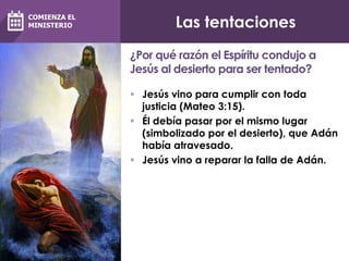 Las tentaciones
 Jesús vino para cumplir con toda
justicia (Mateo 3:15).
 Él debía pasar por el mismo lugar
(simbolizado por el desierto), que Adán
había atravesado.
 Jesús vino a reparar la falla de Adán.
¿Por qué razón el Espíritu condujo a
Jesús al desierto para ser tentado?
COMIENZA EL
MINISTERIO
 