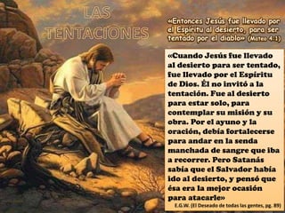 «Entonces Jesús fue llevado por
el Espíritu al desierto, para ser
tentado por el diablo» (Mateo 4:1)
«Cuando Jesús fue llevado
al desierto para ser tentado,
fue llevado por el Espíritu
de Dios. Él no invitó a la
tentación. Fue al desierto
para estar solo, para
contemplar su misión y su
obra. Por el ayuno y la
oración, debía fortalecerse
para andar en la senda
manchada de sangre que iba
a recorrer. Pero Satanás
sabía que el Salvador había
ido al desierto, y pensó que
ésa era la mejor ocasión
para atacarle»
E.G.W. (El Deseado de todas las gentes, pg. 89)
 