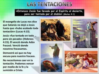 «Entonces Jesús fue llevado por el Espíritu al desierto,
para ser tentado por el diablo» (Mateo 4:1)
El evangelio de Lucas nos dice
que Satanás no dejó a Jesús
hasta que «hubo acabado toda
tentación» (Lucas 4:13).
Jesús «fue tentado en todo …
pero sin pecado» (Hebreos
4:15). Él venció donde Adán
fracasó. Venció donde
nosotros fracasamos.
Demostró así que no hay
excusa para nuestro fracaso.
No necesitamos caer en la
tentación. Podemos vencer
por medio de la fe y la
sumisión a Cristo.
 