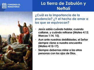 La tierra de Zabulón y
Neftalí
 Jesús sabía cuándo hablar, cuando
callarse, y cuándo retirarse (Mateo 4:12;
Marcos 1:14, 15).
 Aun ante nuestras debilidades, el Señor
siempre viene a nuestro encuentro
(Mateo 4:12-17).
 Siempre debemos mirar a las otras
personas con los ojos de Dios.
¿Cuál es la importancia de la
prudencia? ¿Y el hecho de amar a
los que se equivocan?
COMIENZA EL
MINISTERIO
 