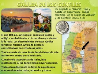 «y dejando a Nazaret, vino y
habitó en Capernaum, ciudad
marítima, en la región de Zabulón
y de Neftalí» (Mateo 4:13)
El año 104 a.C., Aristóbulo I conquistó Galilea y
obligó a sus habitantes a circuncidarse y a abrazar
la fe judía. Los descendientes de estos «judíos
forzosos» hicieron suya la fe de Israel,
convirtiéndose en verdaderos judíos.
Tras la muerte de Juan, Jesús decidió hacer de este
territorio el centro de su ministerio.
Cumpliendo las profecías de Isaías, hizo
resplandecer su luz donde había mayor oscuridad.
Trabajó humildemente en favor de aquellos que
eran considerados rudos, atrasados y toscos.
 