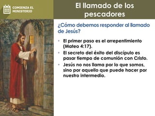El llamado de los
pescadores
 El primer paso es el arrepentimiento
(Mateo 4:17).
 El secreto del éxito del discípulo es
pasar tiempo de comunión con Cristo.
 Jesús no nos llama por lo que somos,
sino por aquello que puede hacer por
nuestro intermedio.
¿Cómo debemos responder al llamado
de Jesús?
COMIENZA EL
MINISTERIO
 