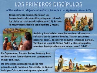«Ellos entonces, dejando al instante las redes, le siguieron» (Mateo 4:20)
Jesús comenzó su ministerio con un
llamamiento: «Arrepentíos, porque el reino de
los cielos se ha acercado» (Mateo 4:17). Esta es
la mayor necesidad de cada hombre y mujer.
Andrés y Juan habían escuchado a Juan el bautista
señalar a Jesús como el Mesías. Tras un encuentro
personal con Él, decidieron seguirle (a tiempo parcial).
También se les unió Simón Pedro y otros discípulos,
mientras Jesús predicaba en Judea (Juan 1:35-42).
En Capernaum, Andrés, Pedro, Jacobo y Juan
recibieron un llamamiento a un compromiso
mayor con Jesús.
De estos rudos pescadores, Jesús hizo
pescadores de hombres. Su secreto: lo dejaron
todo por Cristo; una entrega completa a Él.
 