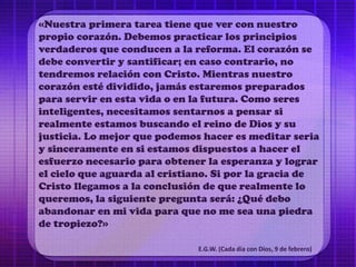 «Nuestra primera tarea tiene que ver con nuestro
propio corazón. Debemos practicar los principios
verdaderos que conducen a la reforma. El corazón se
debe convertir y santificar; en caso contrario, no
tendremos relación con Cristo. Mientras nuestro
corazón esté dividido, jamás estaremos preparados
para servir en esta vida o en la futura. Como seres
inteligentes, necesitamos sentarnos a pensar si
realmente estamos buscando el reino de Dios y su
justicia. Lo mejor que podemos hacer es meditar seria
y sinceramente en si estamos dispuestos a hacer el
esfuerzo necesario para obtener la esperanza y lograr
el cielo que aguarda al cristiano. Si por la gracia de
Cristo llegamos a la conclusión de que realmente lo
queremos, la siguiente pregunta será: ¿Qué debo
abandonar en mi vida para que no me sea una piedra
de tropiezo?»
E.G.W. (Cada día con Dios, 9 de febrero)
 