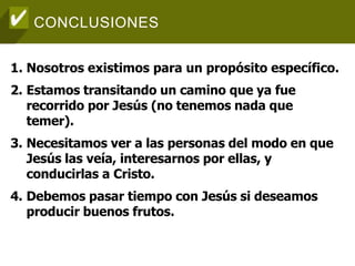 CONCLUSIONES
1. Nosotros existimos para un propósito específico.
2. Estamos transitando un camino que ya fue
recorrido por Jesús (no tenemos nada que
temer).
3. Necesitamos ver a las personas del modo en que
Jesús las veía, interesarnos por ellas, y
conducirlas a Cristo.
4. Debemos pasar tiempo con Jesús si deseamos
producir buenos frutos.
 