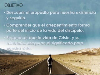 • Descubrir el propósito para nuestra existencia
y seguirlo.
• Comprender que el arrepentimiento forma
parte del inicio de la vida del discípulo.
• Reconocer que la vida de Cristo, y su
ministerio, aseguran el significado para
nuestra vida.
 